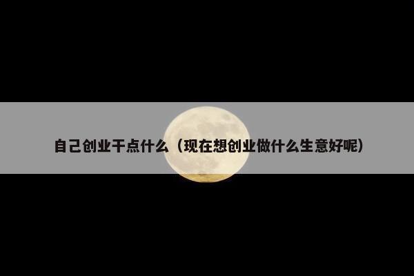 自己创业干点什么（现在想创业做什么生意好呢）