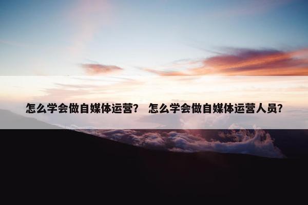 怎么学会做自媒体运营？ 怎么学会做自媒体运营人员？