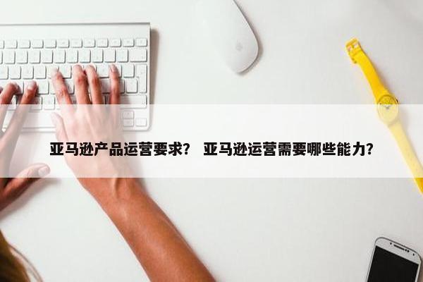 亚马逊产品运营要求？ 亚马逊运营需要哪些能力？