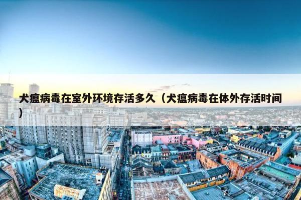 犬瘟病毒在室外环境存活多久（犬瘟病毒在体外存活时间）