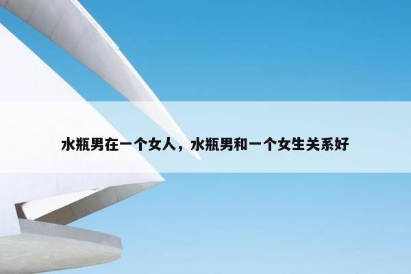 水瓶男在一个女人，水瓶男和一个女生关系好