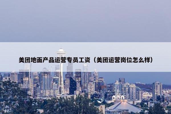 美团地面产品运营专员工资（美团运营岗位怎么样）