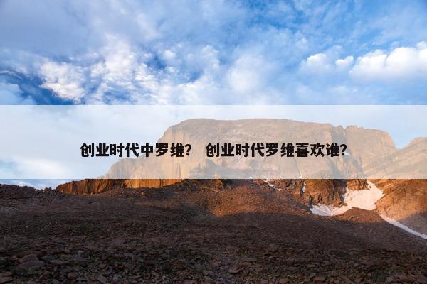 创业时代中罗维？ 创业时代罗维喜欢谁？