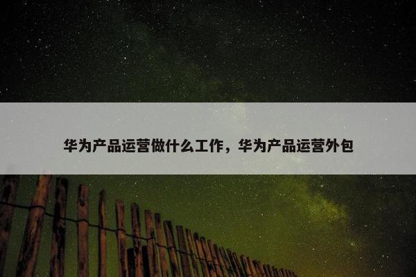 华为产品运营做什么工作，华为产品运营外包