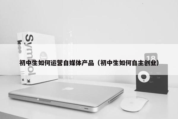 初中生如何运营自媒体产品（初中生如何自主创业）