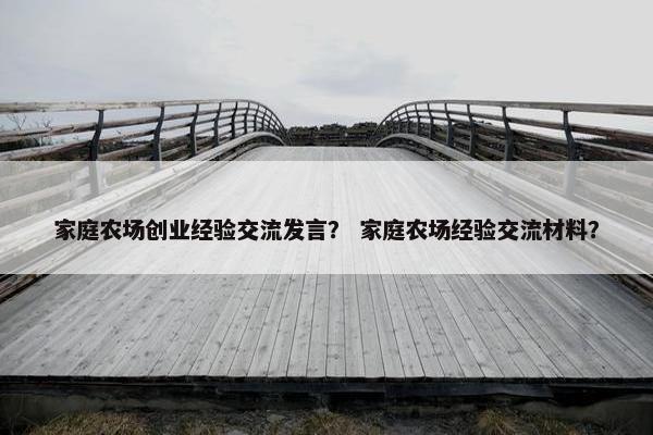 家庭农场创业经验交流发言？ 家庭农场经验交流材料？