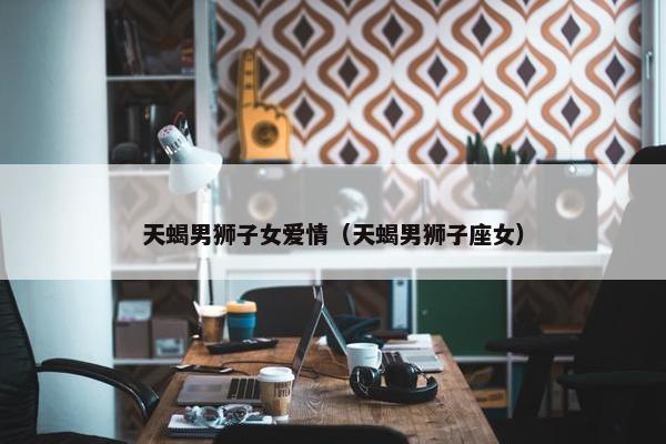天蝎男狮子女爱情（天蝎男狮子座女）