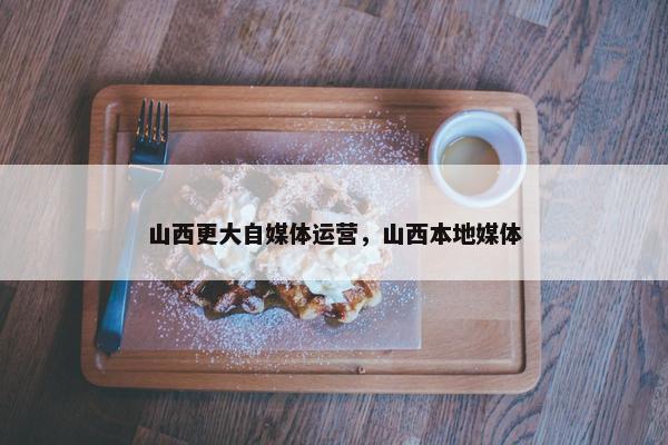 山西更大自媒体运营，山西本地媒体