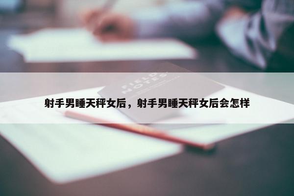 射手男睡天秤女后，射手男睡天秤女后会怎样