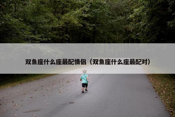 双鱼座什么座最配情侣（双鱼座什么座最配对）
