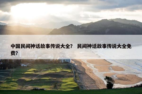 中国民间神话故事传说大全？ 民间神话故事传说大全免费？