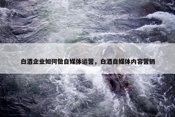 白酒企业如何做自媒体运营，白酒自媒体内容营销