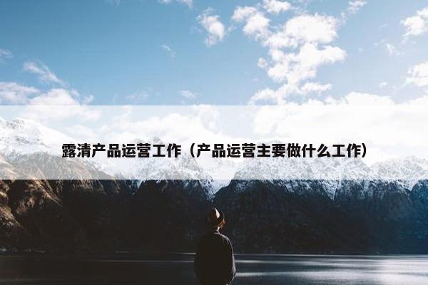 露清产品运营工作（产品运营主要做什么工作）