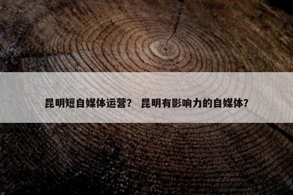 昆明短自媒体运营？ 昆明有影响力的自媒体？