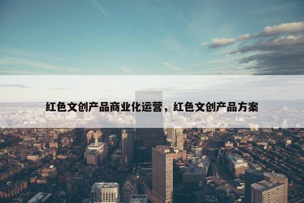 红色文创产品商业化运营，红色文创产品方案