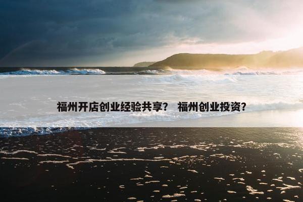 福州开店创业经验共享？ 福州创业投资？