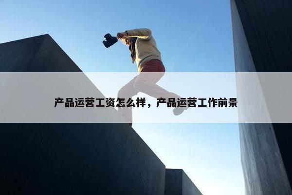产品运营工资怎么样，产品运营工作前景