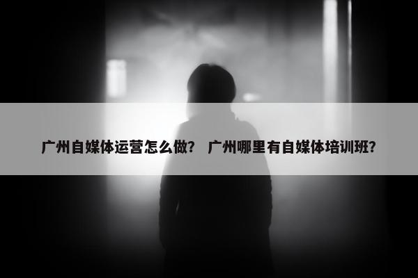 广州自媒体运营怎么做？ 广州哪里有自媒体培训班？