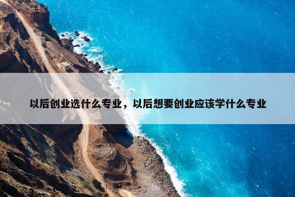 以后创业选什么专业，以后想要创业应该学什么专业