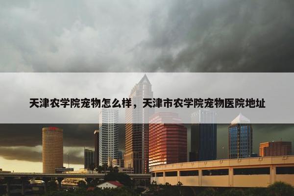 天津农学院宠物怎么样，天津市农学院宠物医院地址