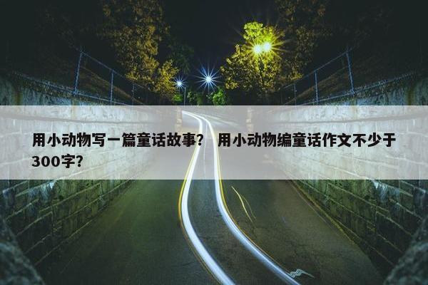 用小动物写一篇童话故事？ 用小动物编童话作文不少于300字？