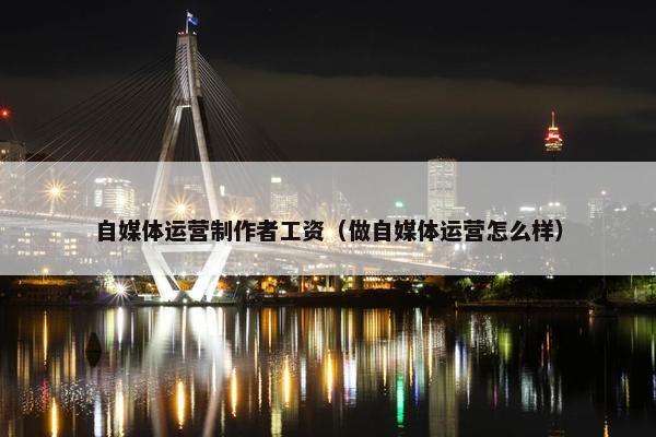 自媒体运营制作者工资（做自媒体运营怎么样）