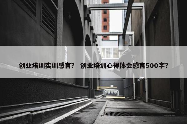 创业培训实训感言？ 创业培训心得体会感言500字？