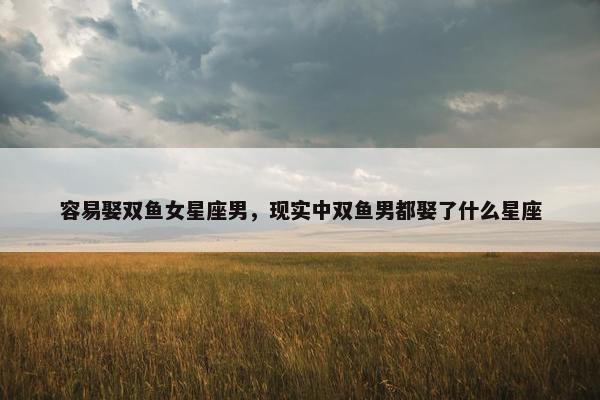容易娶双鱼女星座男，现实中双鱼男都娶了什么星座