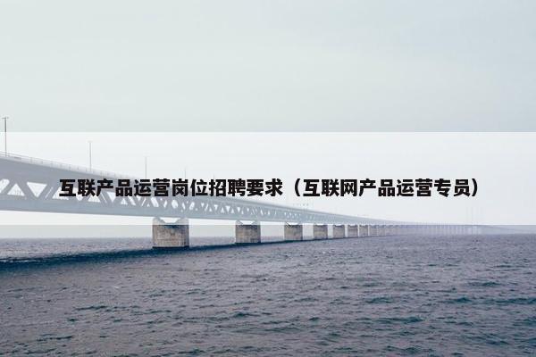 互联产品运营岗位招聘要求（互联网产品运营专员）