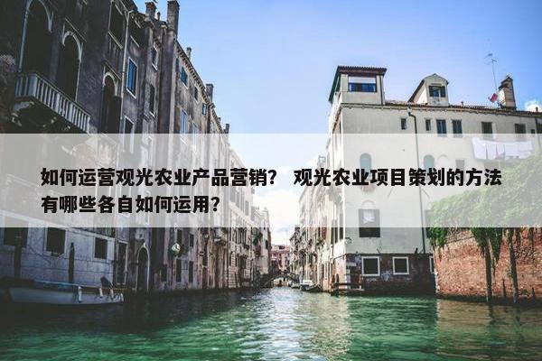 如何运营观光农业产品营销？ 观光农业项目策划的方法有哪些各自如何运用？