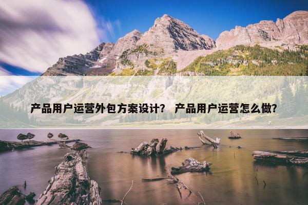 产品用户运营外包方案设计？ 产品用户运营怎么做？