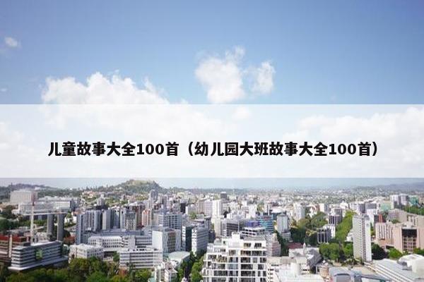儿童故事大全100首（幼儿园大班故事大全100首）