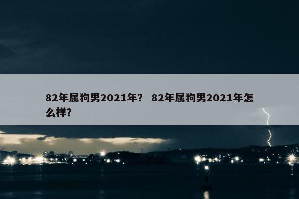 82年属狗男2021年？ 82年属狗男2021年怎么样？