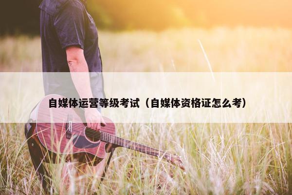 自媒体运营等级考试（自媒体资格证怎么考）