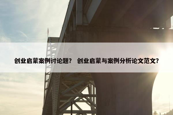 创业启蒙案例讨论题？ 创业启蒙与案例分析论文范文？