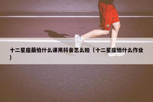 十二星座最怕什么课用抖音怎么拍（十二星座怕什么作业）