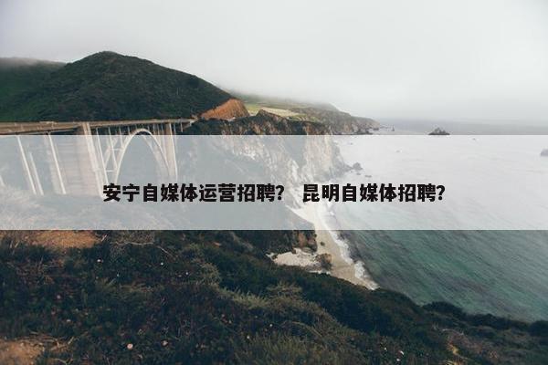 安宁自媒体运营招聘？ 昆明自媒体招聘？
