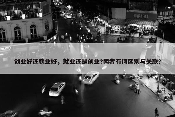 创业好还就业好，就业还是创业?两者有何区别与关联?