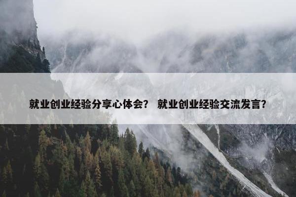 就业创业经验分享心体会？ 就业创业经验交流发言？