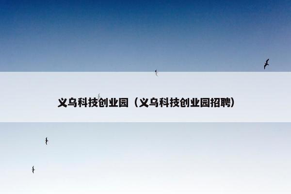 义乌科技创业园（义乌科技创业园招聘）