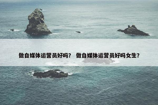 做自媒体运营员好吗？ 做自媒体运营员好吗女生？