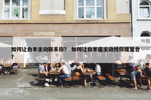 如何让白羊主动联系你？ 如何让白羊座主动找你提复合？