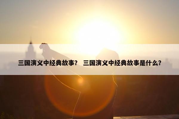 三国演义中经典故事？ 三国演义中经典故事是什么？