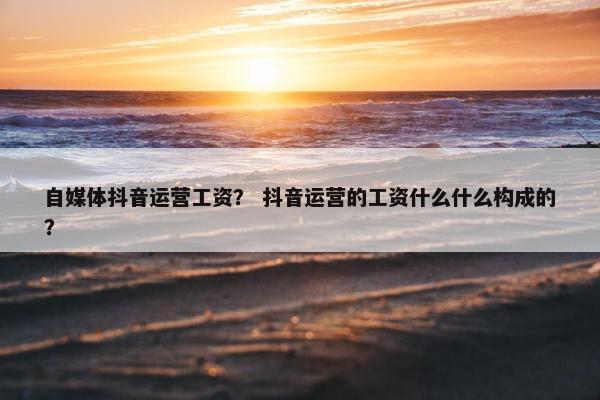 自媒体抖音运营工资？ 抖音运营的工资什么什么构成的？