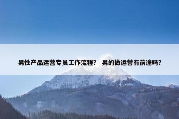男性产品运营专员工作流程？ 男的做运营有前途吗？