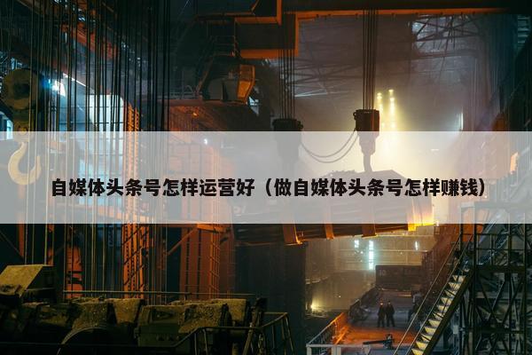 自媒体头条号怎样运营好（做自媒体头条号怎样赚钱）