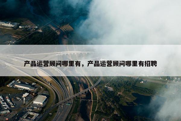 产品运营顾问哪里有，产品运营顾问哪里有招聘
