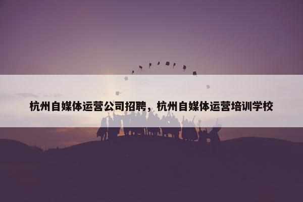 杭州自媒体运营公司招聘，杭州自媒体运营培训学校