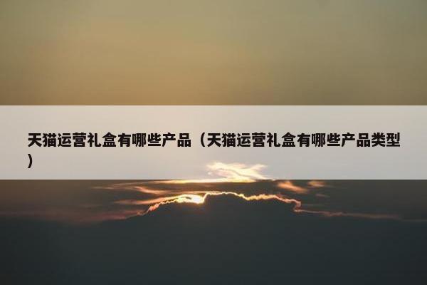 天猫运营礼盒有哪些产品（天猫运营礼盒有哪些产品类型）