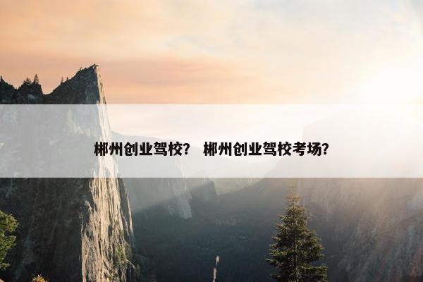 郴州创业驾校？ 郴州创业驾校考场？